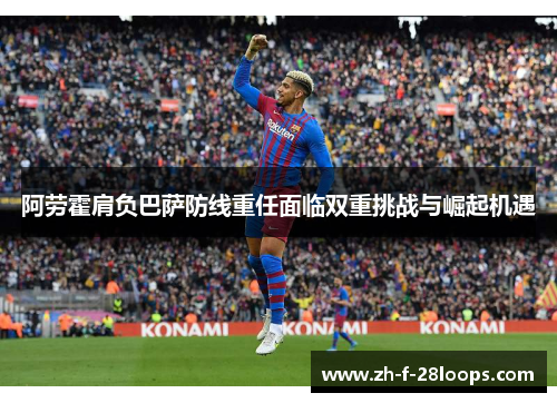 阿劳霍肩负巴萨防线重任面临双重挑战与崛起机遇