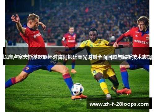 以库卢塞夫斯基欧联杯对阵阿根廷高光时刻全面回顾与解析技术表现