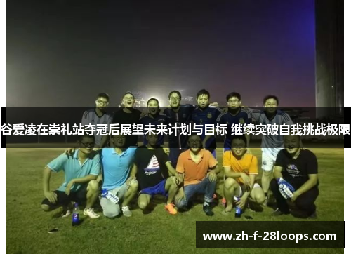 谷爱凌在崇礼站夺冠后展望未来计划与目标 继续突破自我挑战极限