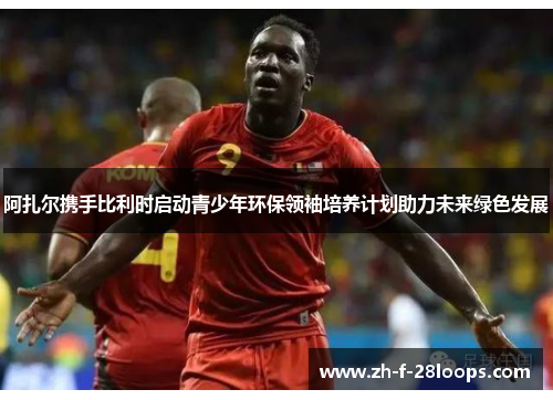 阿扎尔携手比利时启动青少年环保领袖培养计划助力未来绿色发展