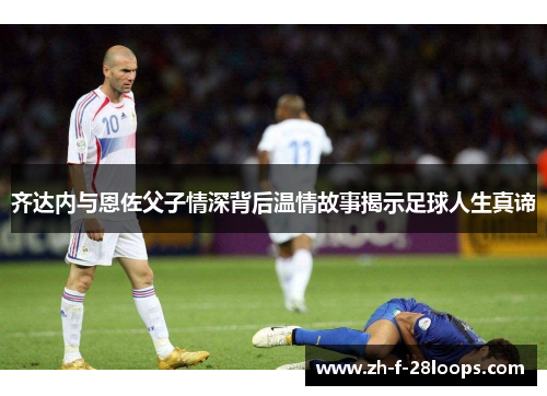 齐达内与恩佐父子情深背后温情故事揭示足球人生真谛